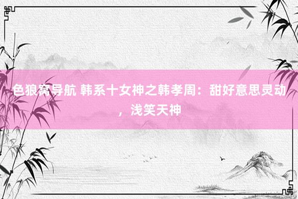 色狼窝导航 韩系十女神之韩孝周:甜好意思灵动,浅笑天神