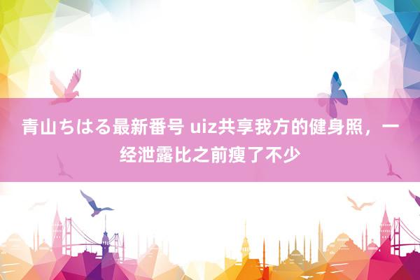 青山ちはる最新番号 uiz共享我方的健身照，一经泄露比之前瘦了不少