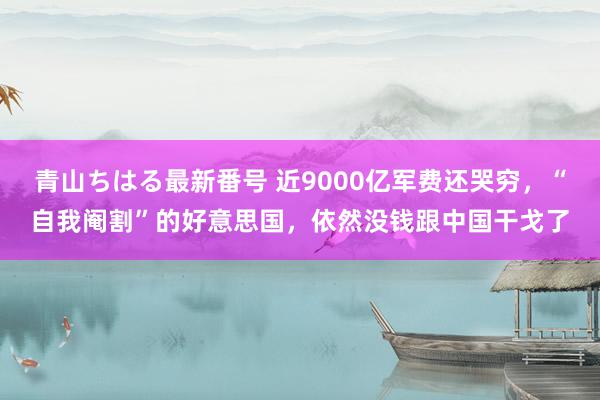 青山ちはる最新番号 近9000亿军费还哭穷，“自我阉割”的好意思国，依然没钱跟中国干戈了