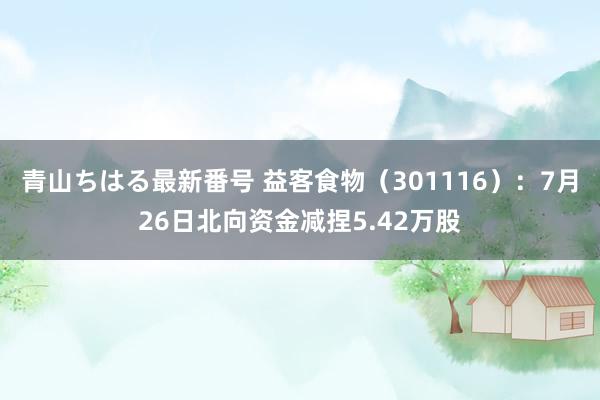 青山ちはる最新番号 益客食物（301116）：7月26日北向资金减捏5.42万股