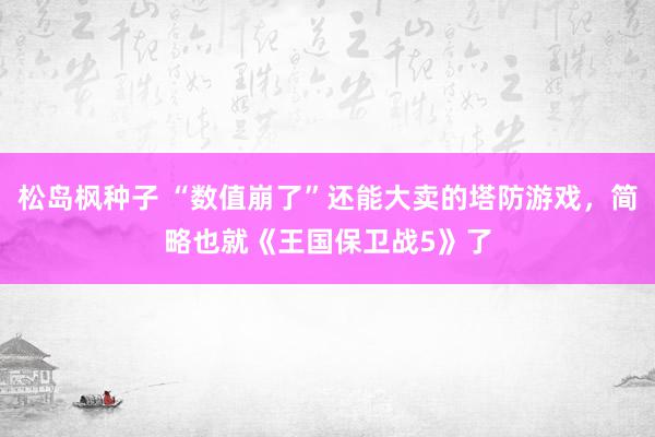 松岛枫种子 “数值崩了”还能大卖的塔防游戏，简略也就《王国保卫战5》了