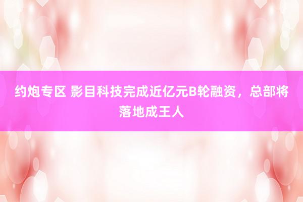 约炮专区 影目科技完成近亿元B轮融资，总部将落地成王人