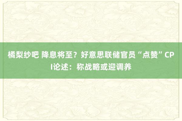 橘梨纱吧 降息将至？好意思联储官员“点赞”CPI论述：称战略或迎调养