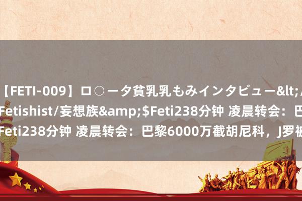【FETI-009】ロ○ータ貧乳乳もみインタビュー</a>2010-11-01Fetishist/妄想族&$Feti238分钟 凌晨转会：巴黎6000万截胡尼科，J罗被争抢！