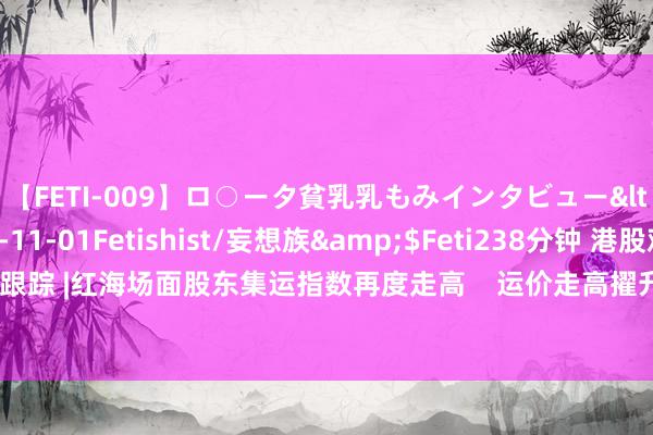 【FETI-009】ロ○ータ貧乳乳もみインタビュー</a>2010-11-01Fetishist/妄想族&$Feti238分钟 港股观念跟踪 |红海场面股东集运指数再度走高    运价走高擢升船运公司运筹帷幄事迹（附观念股）