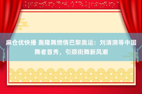麻仓优快播 轰隆舞燃情巴黎奥运：刘清漪等中国舞者首秀，引颈街舞新风潮