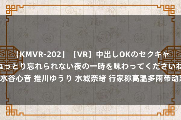 【KMVR-202】【VR】中出しOKのセクキャバにようこそ◆～濃密ねっとり忘れられない夜の一時を味わってくださいね◆～ 波多野結衣 AIKA 水谷心音 推川ゆうり 水城奈緒 行家称高温多雨带动菜价飞腾，瞻望8月猪价权贵着落！｜宅男财经