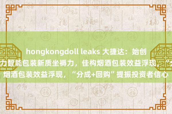 hongkongdoll leaks 大捷达：始创包装行业垂直边界大模子助力智能包装新质坐褥力，佳构烟酒包装效益浮现，“分成+回购”提振投资者信心