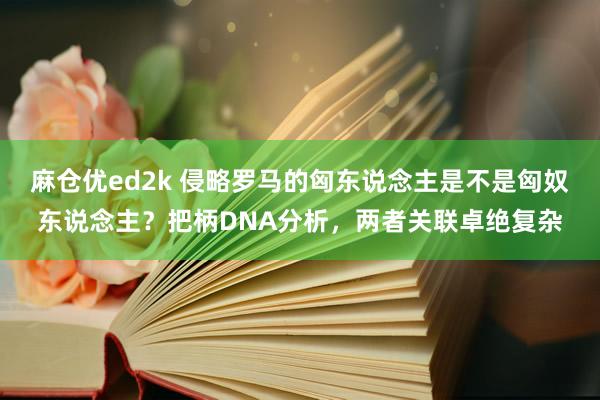 麻仓优ed2k 侵略罗马的匈东说念主是不是匈奴东说念主？把柄DNA分析，两者关联卓绝复杂