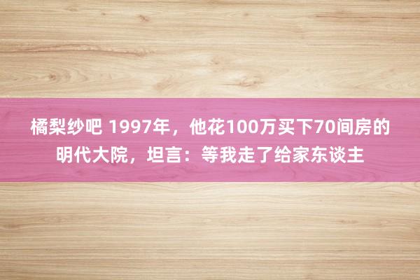 橘梨纱吧 1997年，他花100万买下70间房的明代大院，坦言：等我走了给家东谈主