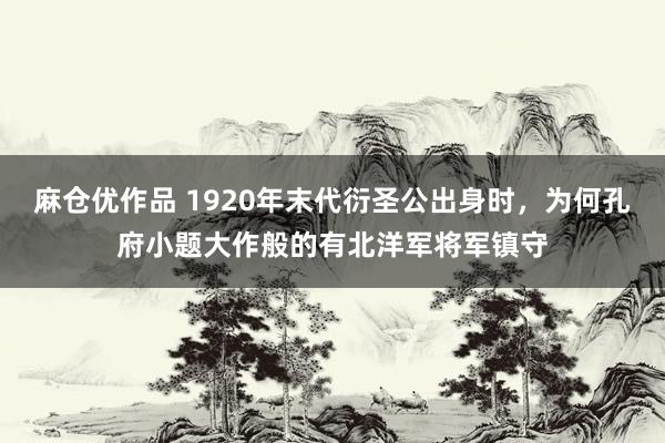 麻仓优作品 1920年末代衍圣公出身时，为何孔府小题大作般的有北洋军将军镇守