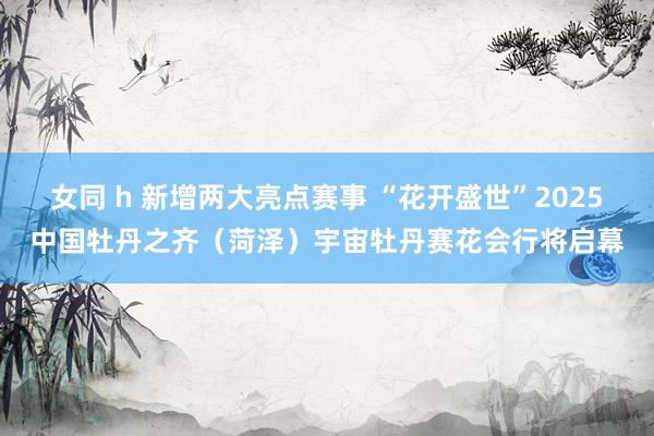 女同 h 新增两大亮点赛事 “花开盛世”2025中国牡丹之齐（菏泽）宇宙牡丹赛花会行将启幕