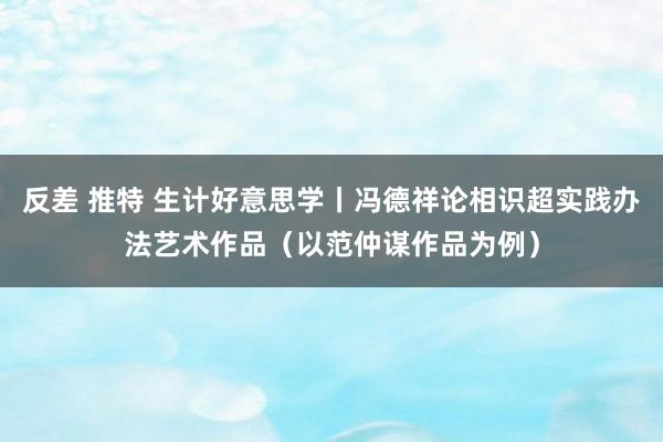 反差 推特 生计好意思学丨冯德祥论相识超实践办法艺术作品（以范仲谋作品为例）