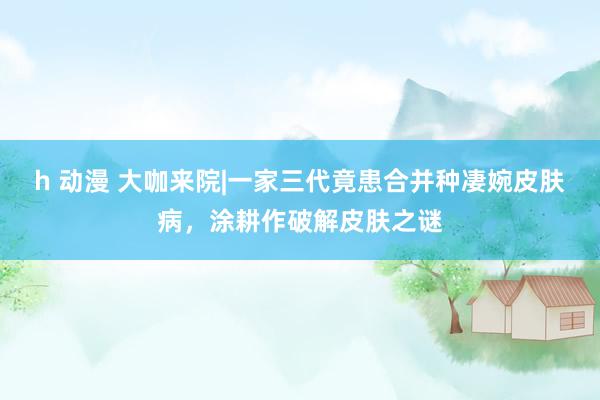 h 动漫 大咖来院|一家三代竟患合并种凄婉皮肤病，涂耕作破解皮肤之谜