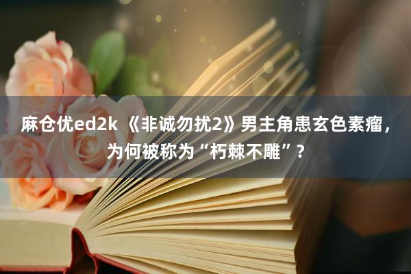 麻仓优ed2k 《非诚勿扰2》男主角患玄色素瘤，为何被称为“朽棘不雕”？