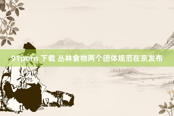 91porn 下载 丛林食物两个团体规范在京发布