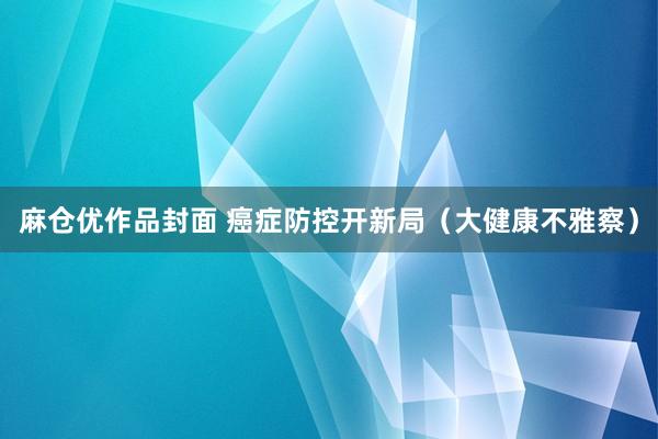 麻仓优作品封面 癌症防控开新局（大健康不雅察）