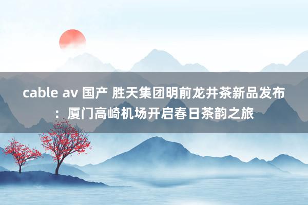 cable av 国产 胜天集团明前龙井茶新品发布：厦门高崎机场开启春日茶韵之旅