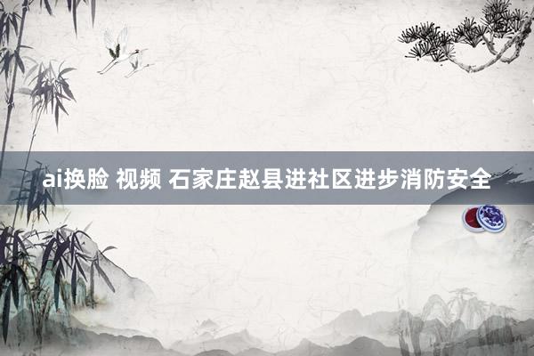 ai换脸 视频 石家庄赵县进社区进步消防安全