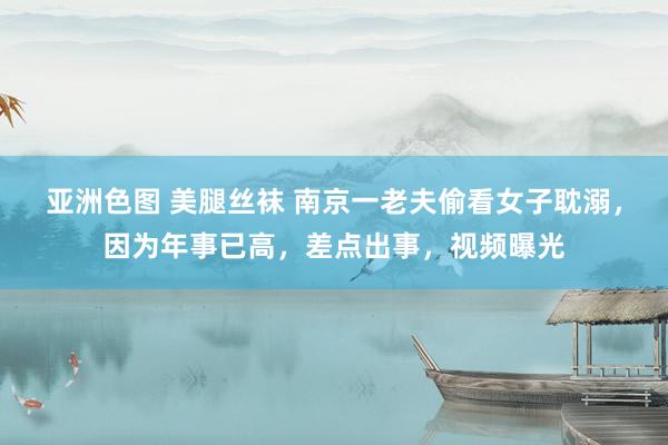 亚洲色图 美腿丝袜 南京一老夫偷看女子耽溺，因为年事已高，差点出事，视频曝光