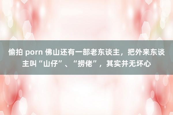 偷拍 porn 佛山还有一部老东谈主，把外来东谈主叫“山仔”、“捞佬”，其实并无坏心