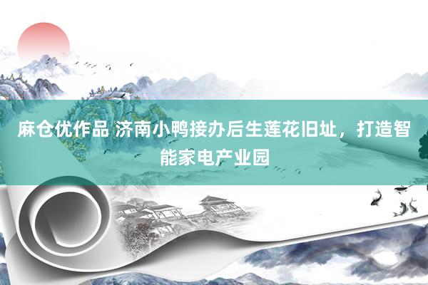 麻仓优作品 济南小鸭接办后生莲花旧址，打造智能家电产业园