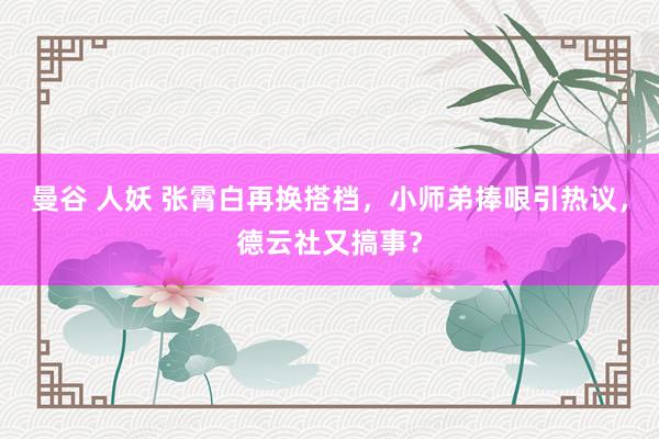 曼谷 人妖 张霄白再换搭档，小师弟捧哏引热议，德云社又搞事？