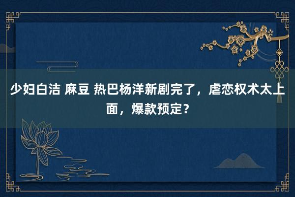 少妇白洁 麻豆 热巴杨洋新剧完了，虐恋权术太上面，爆款预定？