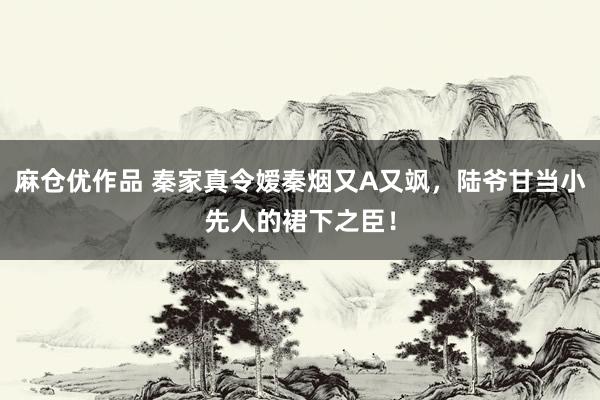 麻仓优作品 秦家真令嫒秦烟又A又飒，陆爷甘当小先人的裙下之臣！