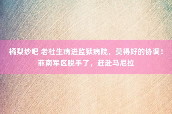 橘梨纱吧 老杜生病进监狱病院，莫得好的协调！菲南军区脱手了，赶赴马尼拉