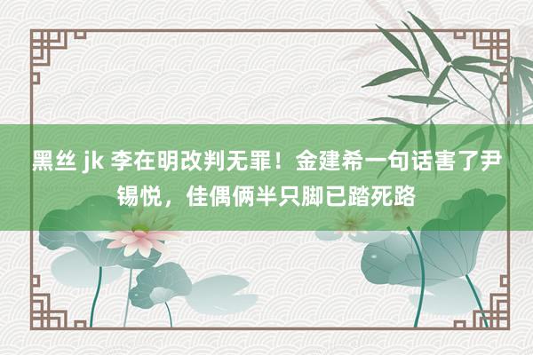 黑丝 jk 李在明改判无罪！金建希一句话害了尹锡悦，佳偶俩半只脚已踏死路