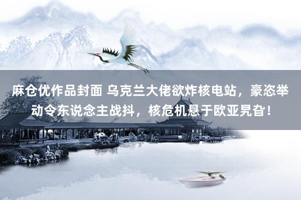 麻仓优作品封面 乌克兰大佬欲炸核电站，豪恣举动令东说念主战抖，核危机悬于欧亚旯旮！