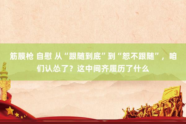 筋膜枪 自慰 从“跟随到底”到“恕不跟随”，咱们认怂了？这中间齐履历了什么