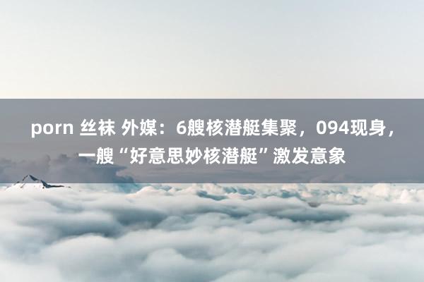 porn 丝袜 外媒：6艘核潜艇集聚，094现身，一艘“好意思妙核潜艇”激发意象