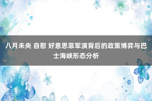 八月未央 自慰 好意思菲军演背后的政策博弈与巴士海峡形态分析