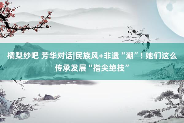 橘梨纱吧 芳华对话|民族风+非遗“潮”! 她们这么传承发展“指尖绝技”