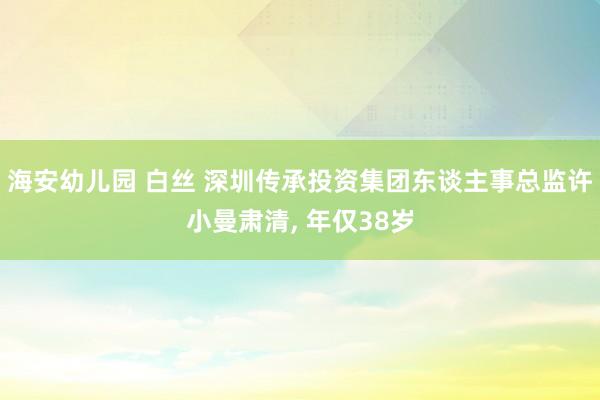 海安幼儿园 白丝 深圳传承投资集团东谈主事总监许小曼肃清, 年仅38岁