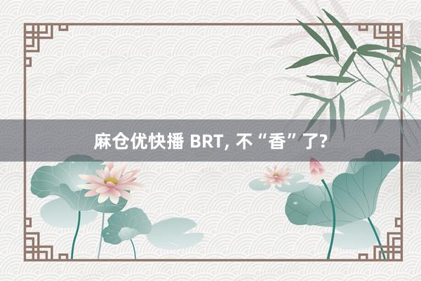 麻仓优快播 BRT, 不“香”了?