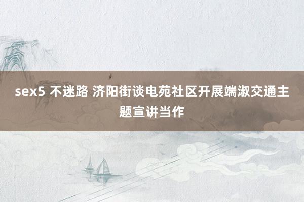 sex5 不迷路 济阳街谈电苑社区开展端淑交通主题宣讲当作