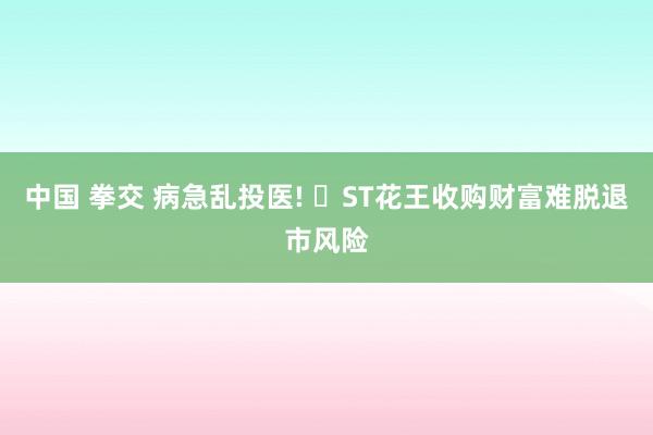 中国 拳交 病急乱投医! ‌ST花王收购财富难脱退市风险