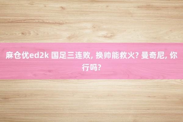 麻仓优ed2k 国足三连败, 换帅能救火? 曼奇尼, 你行吗?