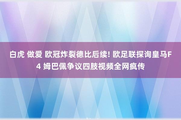 白虎 做爱 欧冠炸裂德比后续! 欧足联探询皇马F4 姆巴佩争议四肢视频全网疯传