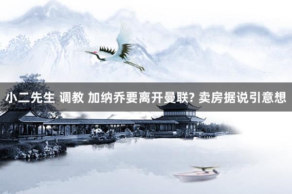 小二先生 调教 加纳乔要离开曼联? 卖房据说引意想