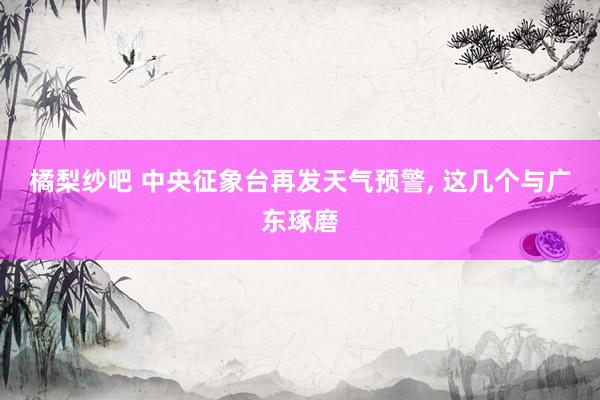 橘梨纱吧 中央征象台再发天气预警, 这几个与广东琢磨