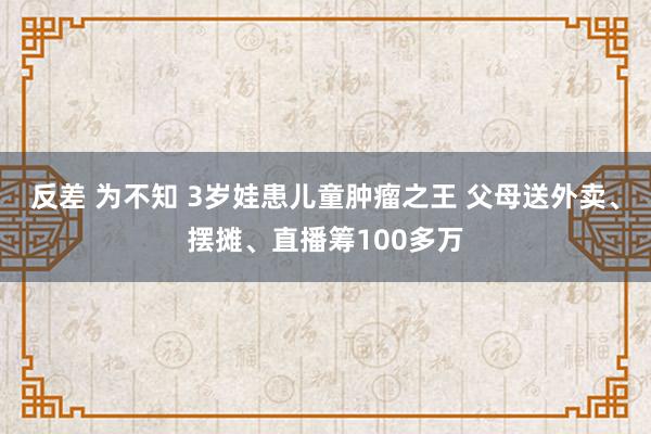 反差 为不知 3岁娃患儿童肿瘤之王 父母送外卖、摆摊、直播筹100多万