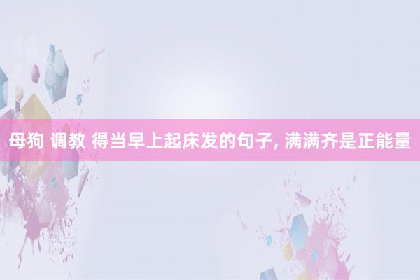 母狗 调教 得当早上起床发的句子, 满满齐是正能量