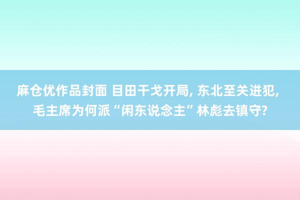 麻仓优作品封面 目田干戈开局, 东北至关进犯, 毛主席为何派“闲东说念主”林彪去镇守?