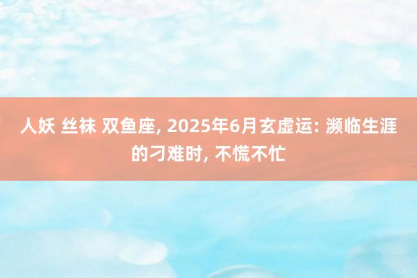人妖 丝袜 双鱼座, 2025年6月玄虚运: 濒临生涯的刁难时, 不慌不忙