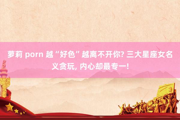 萝莉 porn 越“好色”越离不开你? 三大星座女名义贪玩, 内心却最专一!