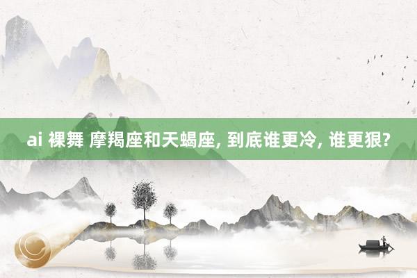 ai 裸舞 摩羯座和天蝎座, 到底谁更冷, 谁更狠?